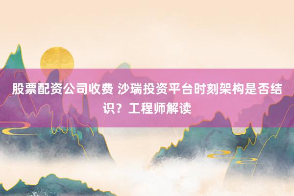 股票配资公司收费 沙瑞投资平台时刻架构是否结识？工程师解读